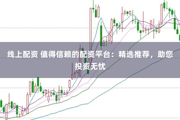 线上配资 值得信赖的配资平台：精选推荐，助您投资无忧