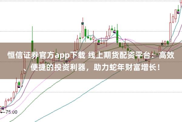 恒信证券官方app下载 线上期货配资平台：高效、便捷的投资利器，助力蛇年财富增长！
