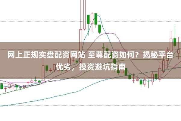 网上正规实盘配资网站 至尊配资如何？揭秘平台优劣，投资避坑指南