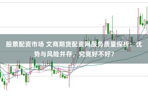 股票配资市场 文商期货配资网服务质量探析：优势与风险并存，究竟好不好？