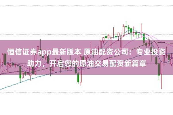 恒信证券app最新版本 原油配资公司：专业投资助力，开启您的原油交易配资新篇章