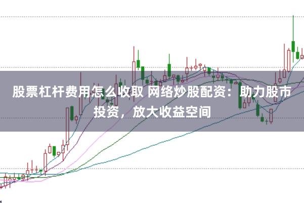 股票杠杆费用怎么收取 网络炒股配资：助力股市投资，放大收益空间