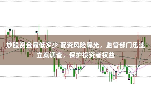 炒股资金最低多少 配资风险曝光，监管部门迅速立案调查，保护投资者权益
