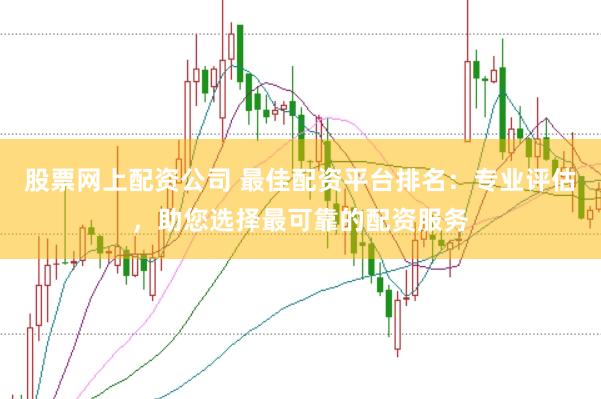 股票网上配资公司 最佳配资平台排名：专业评估，助您选择最可靠的配资服务