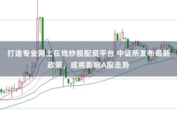 打造专业网上在线炒股配资平台 中证所发布最新政策，或将影响A股走势