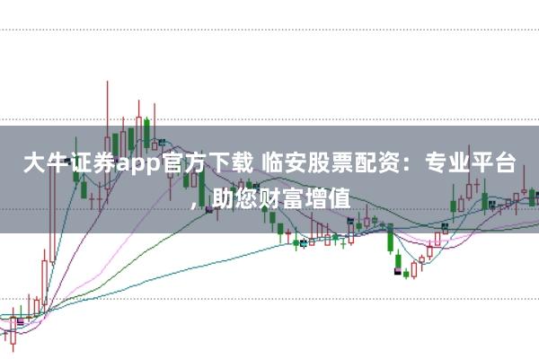 大牛证券app官方下载 临安股票配资：专业平台，助您财富增值