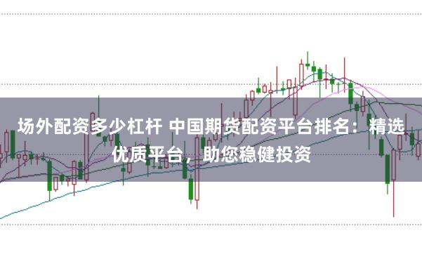 场外配资多少杠杆 中国期货配资平台排名：精选优质平台，助您稳健投资