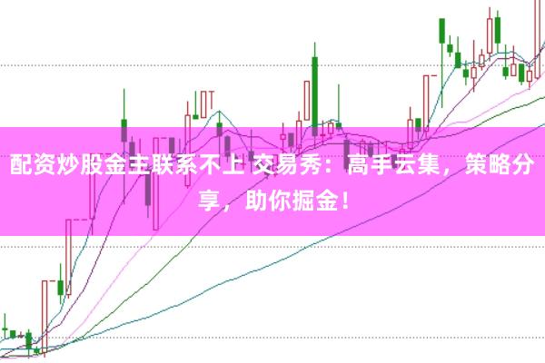 配资炒股金主联系不上 交易秀：高手云集，策略分享，助你掘金！
