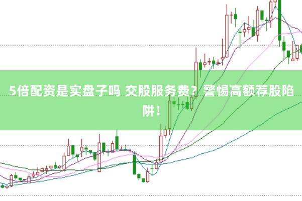 5倍配资是实盘子吗 交股服务费？警惕高额荐股陷阱！