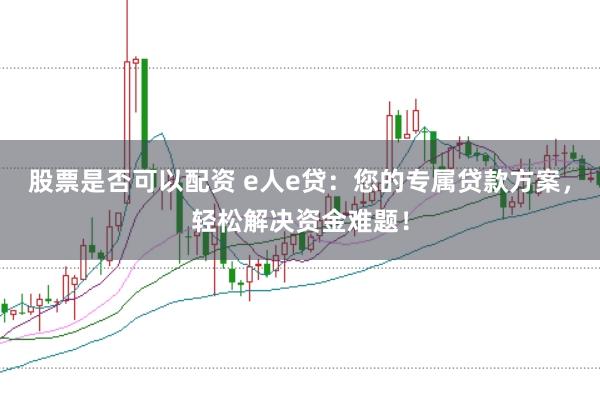 股票是否可以配资 e人e贷：您的专属贷款方案，轻松解决资金难题！