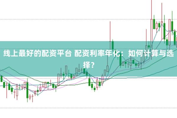 线上最好的配资平台 配资利率年化：如何计算与选择？
