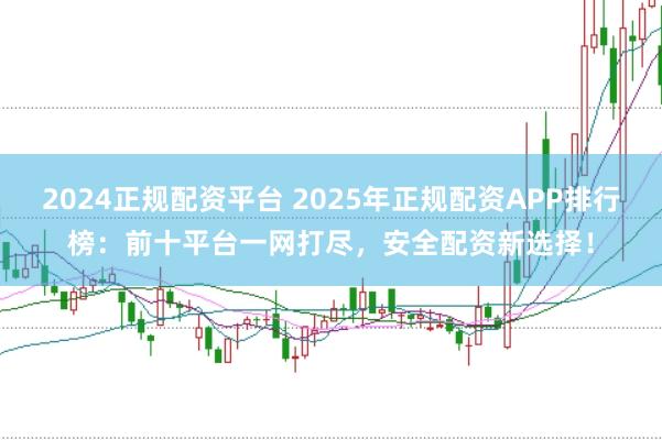 2024正规配资平台 2025年正规配资APP排行榜：前十平台一网打尽，安全配资新选择！