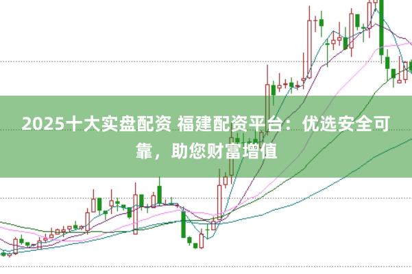 2025十大实盘配资 福建配资平台：优选安全可靠，助您财富增值