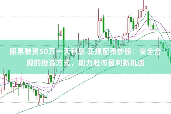 股票融资50万一天利息 正规配资炒股：安全合规的投资方式，助力股市盈利新机遇