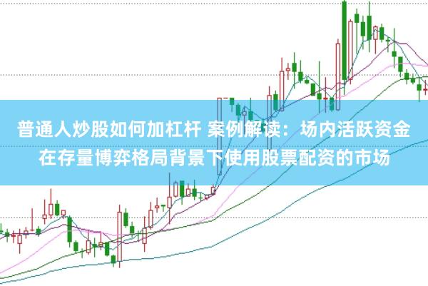 普通人炒股如何加杠杆 案例解读:场内活跃资金在存量博弈格局背景下使用股票配资的市场