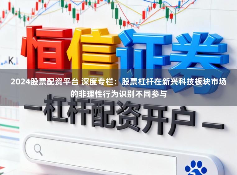 2024股票配资平台 深度专栏：股票杠杆在新兴科技板块市场的非理性行为识别不同参与