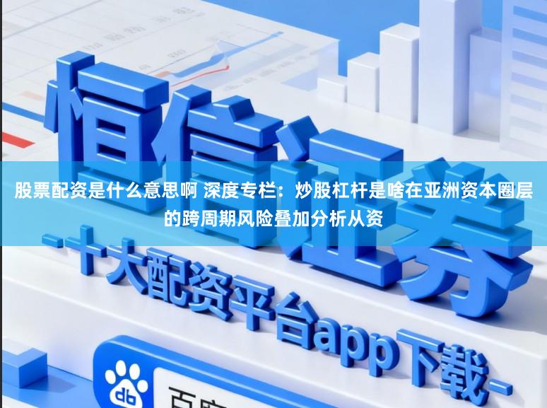 股票配资是什么意思啊 深度专栏：炒股杠杆是啥在亚洲资本圈层的跨周期风险叠加分析从资