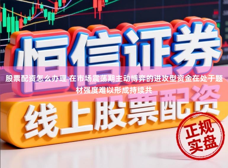 股票配资怎么办理 在市场震荡期主动博弈的进攻型资金在处于题材强度难以形成持续共