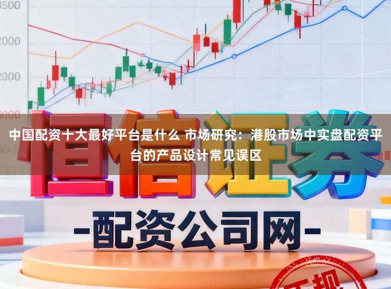 中国配资十大最好平台是什么 市场研究：港股市场中实盘配资平台的产品设计常见误区