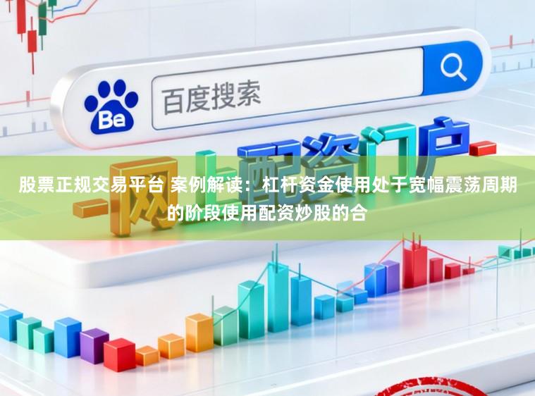 股票正规交易平台 案例解读：杠杆资金使用处于宽幅震荡周期的阶段使用配资炒股的合