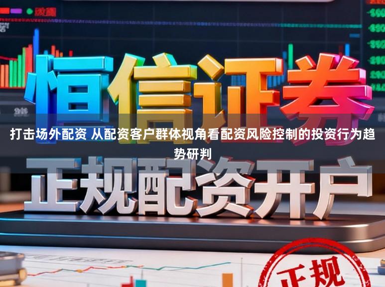 打击场外配资 从配资客户群体视角看配资风险控制的投资行为趋势研判