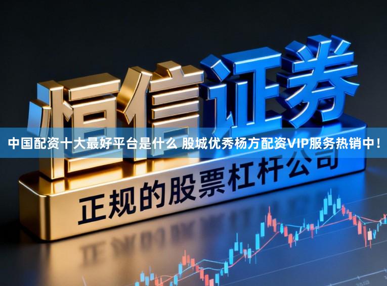 中国配资十大最好平台是什么 股城优秀杨方配资VIP服务热销中！