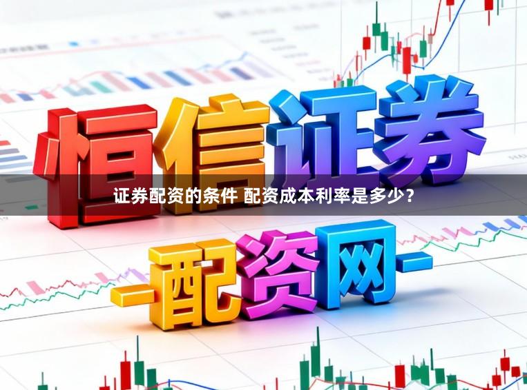 证券配资的条件 配资成本利率是多少？